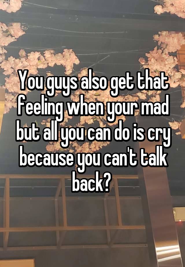 You guys also get that feeling when your mad but all you can do is cry because you can't talk back? 