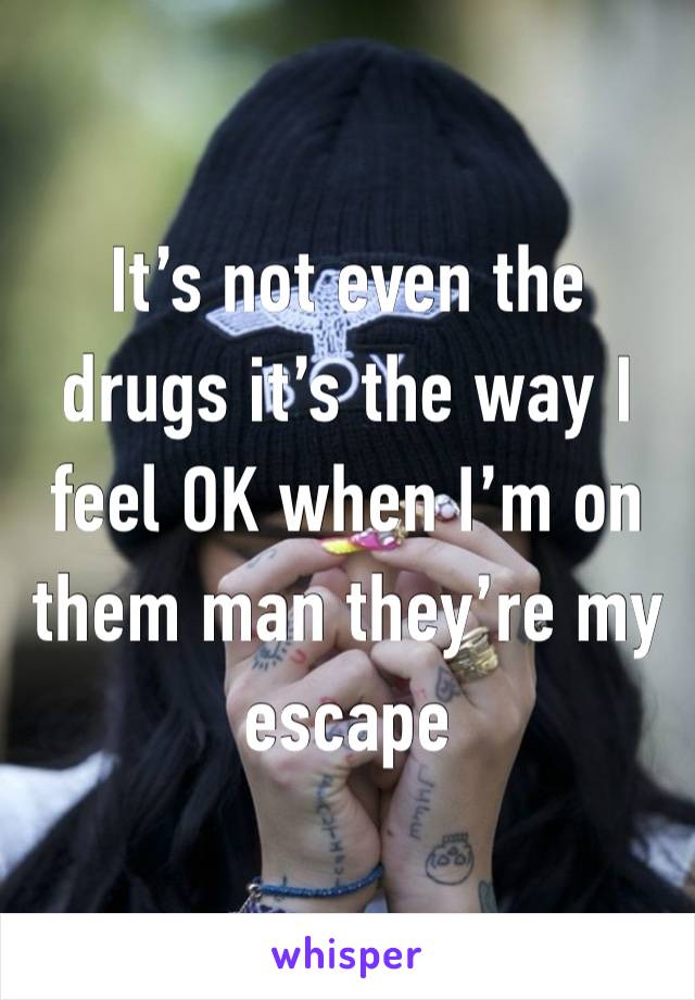 It’s not even the drugs it’s the way I feel OK when I’m on them man they’re my escape