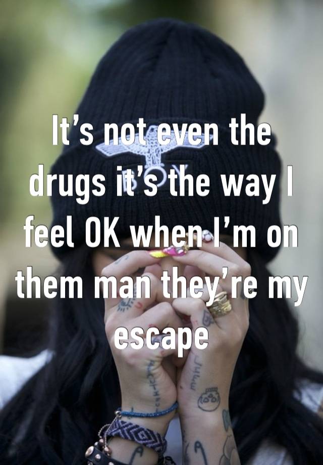 It’s not even the drugs it’s the way I feel OK when I’m on them man they’re my escape