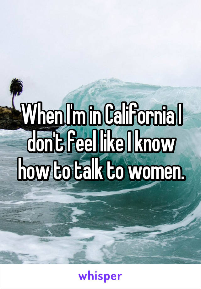 When I'm in California I don't feel like I know how to talk to women.