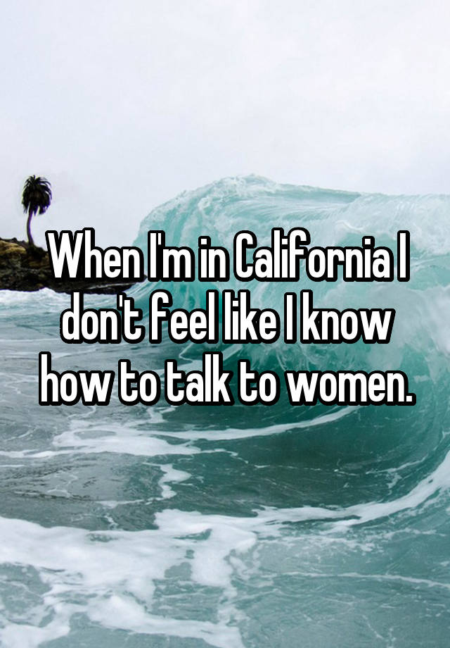 When I'm in California I don't feel like I know how to talk to women.