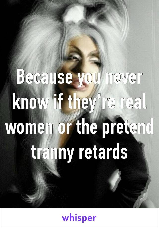 Because you never know if they’re real women or the pretend tranny retards 