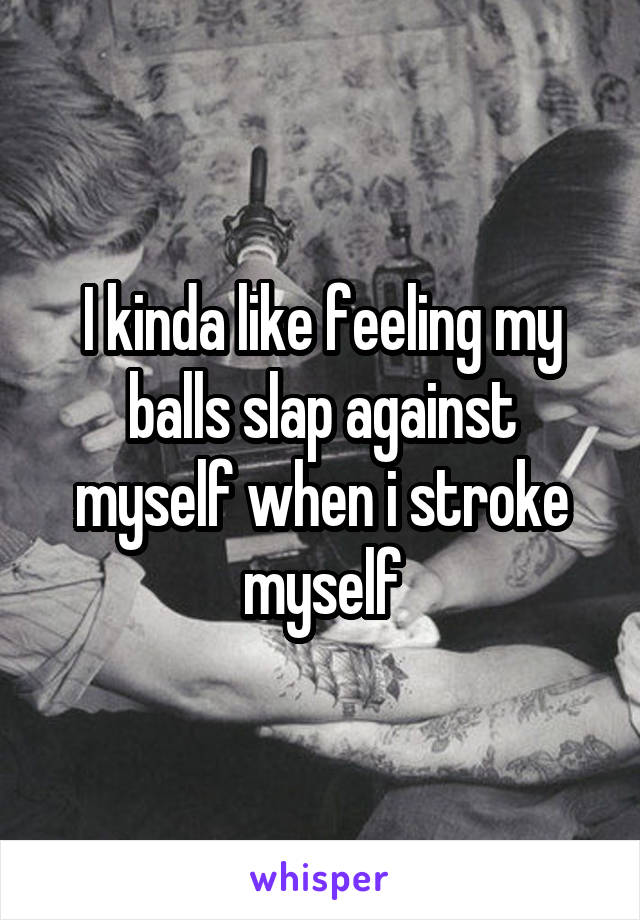 I kinda like feeling my balls slap against myself when i stroke myself