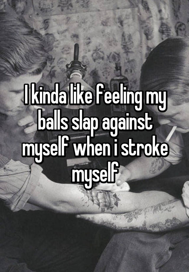 I kinda like feeling my balls slap against myself when i stroke myself