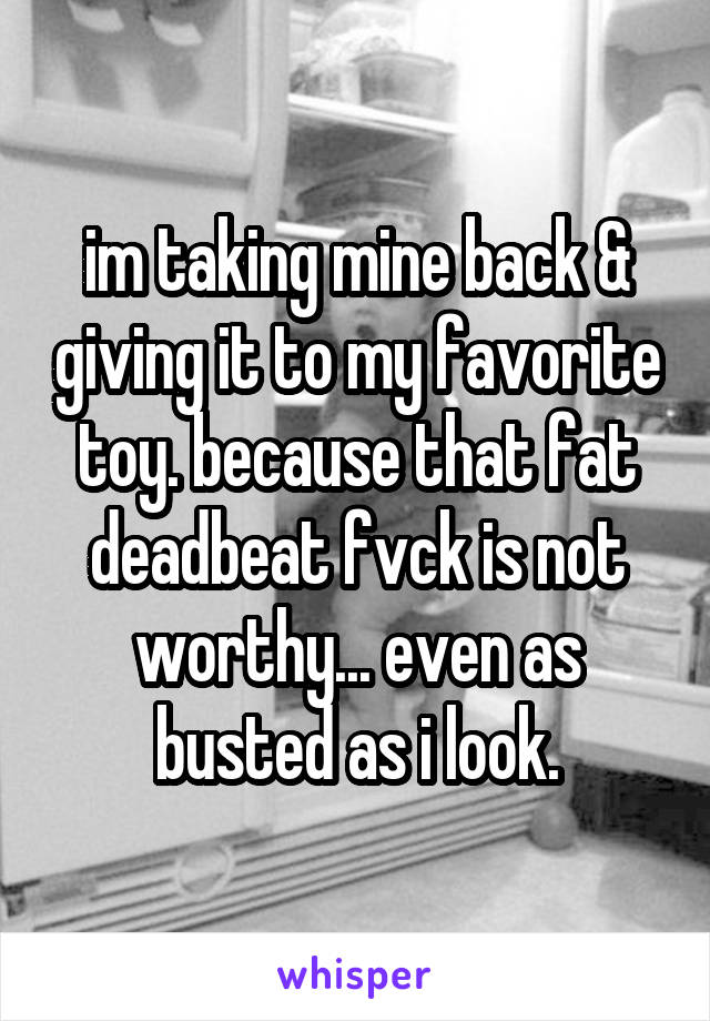 im taking mine back & giving it to my favorite toy. because that fat deadbeat fvck is not worthy... even as busted as i look.