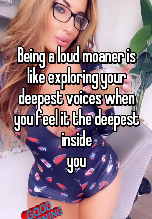 Being a loud moaner is like exploring your deepest voices when you feel it the deepest inside
 you 