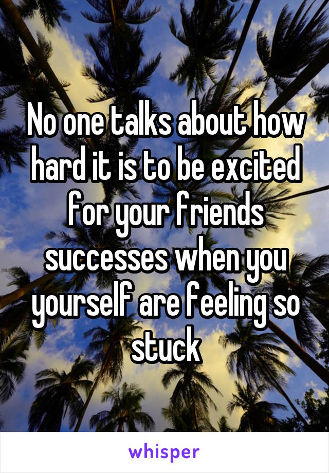 No one talks about how hard it is to be excited for your friends successes when you yourself are feeling so stuck