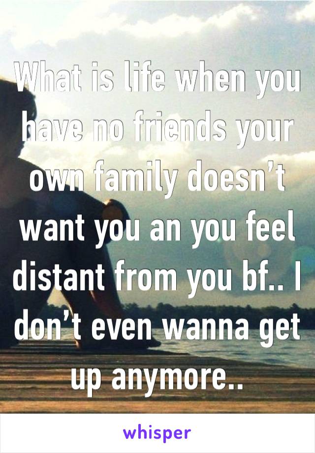 What is life when you have no friends your own family doesn’t want you an you feel distant from you bf.. I don’t even wanna get up anymore..