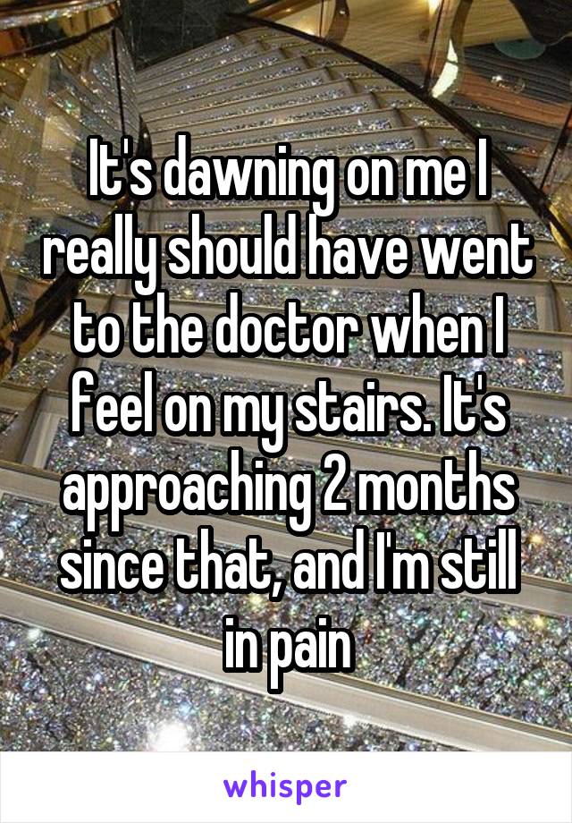 It's dawning on me I really should have went to the doctor when I feel on my stairs. It's approaching 2 months since that, and I'm still in pain