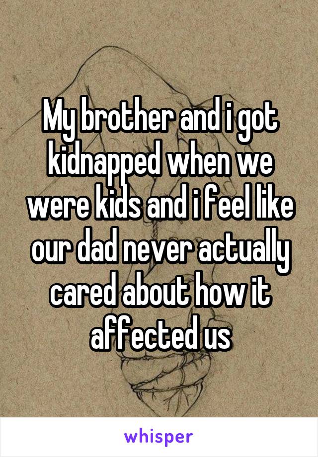 My brother and i got kidnapped when we were kids and i feel like our dad never actually cared about how it affected us
