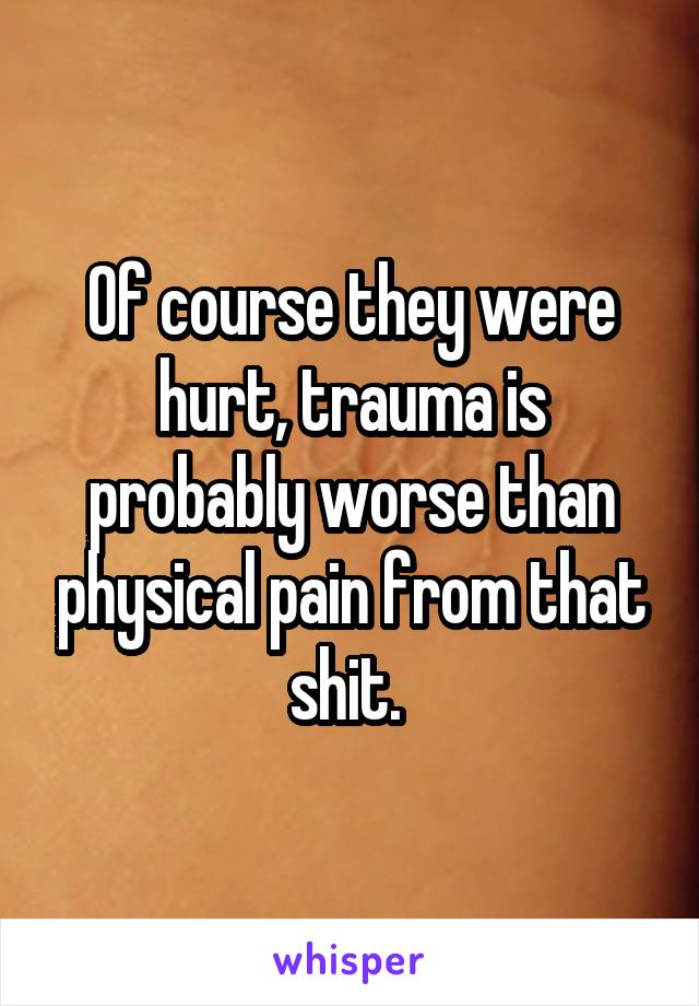 Of course they were hurt, trauma is probably worse than physical pain from that shit. 