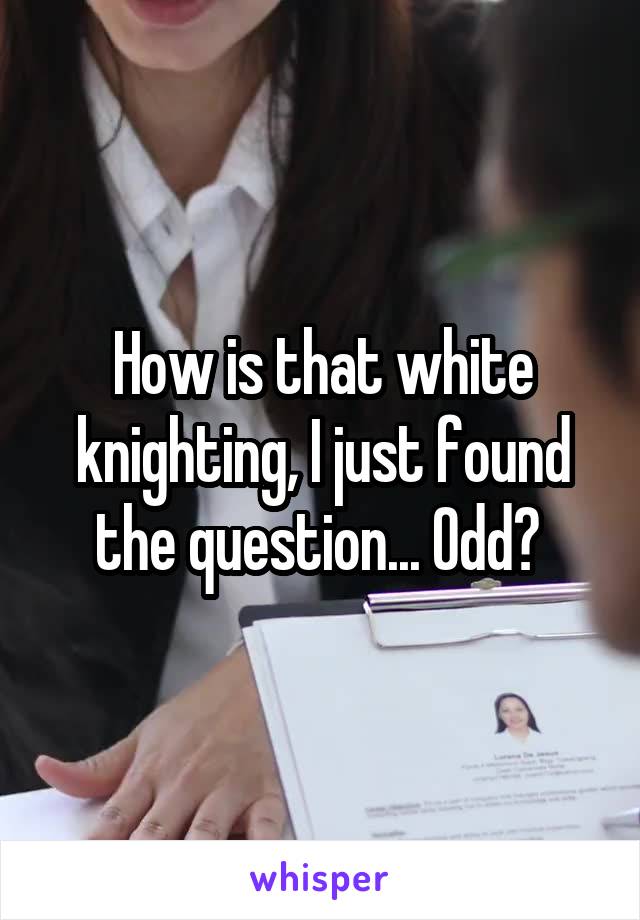 How is that white knighting, I just found the question... Odd? 