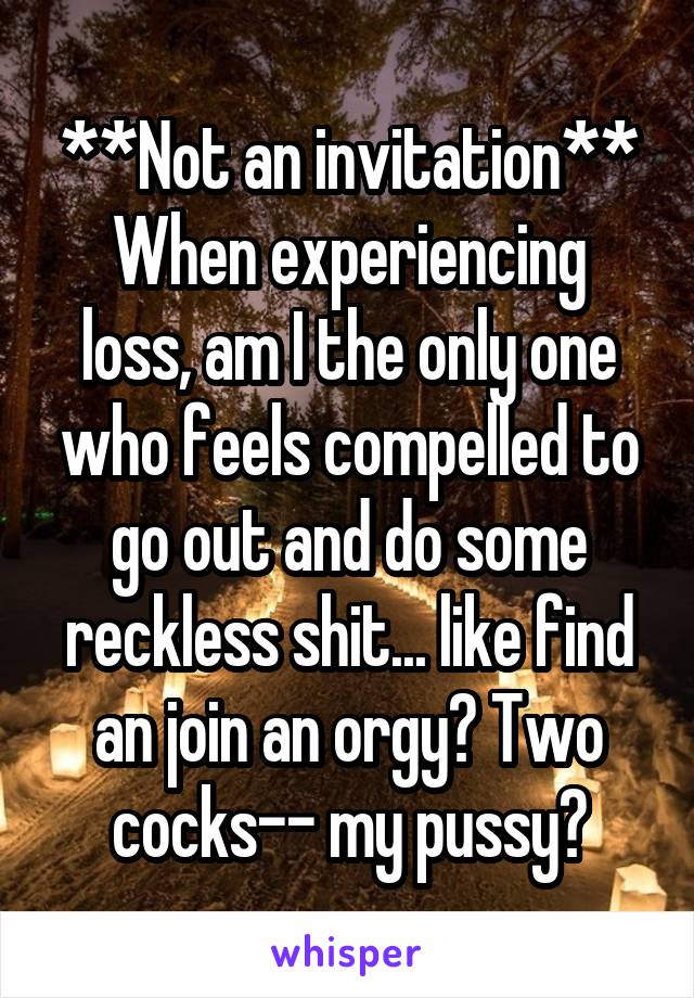 **Not an invitation**
When experiencing loss, am I the only one who feels compelled to go out and do some reckless shit... like find an join an orgy? Two cocks-- my pussy?