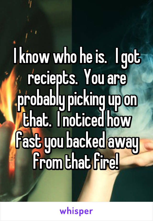 I know who he is.   I got reciepts.  You are probably picking up on that.  I noticed how fast you backed away from that fire! 