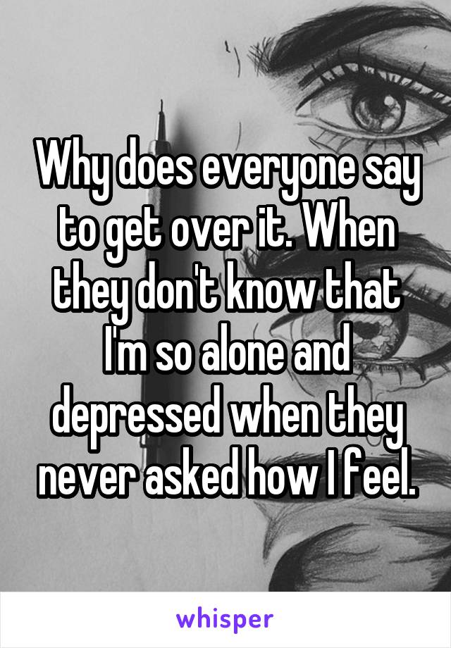 Why does everyone say to get over it. When they don't know that I'm so alone and depressed when they never asked how I feel.