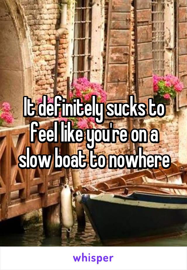 It definitely sucks to feel like you're on a slow boat to nowhere