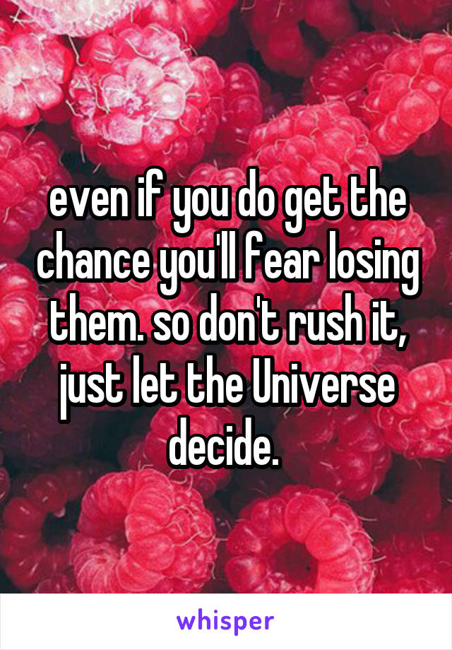 even if you do get the chance you'll fear losing them. so don't rush it, just let the Universe decide. 