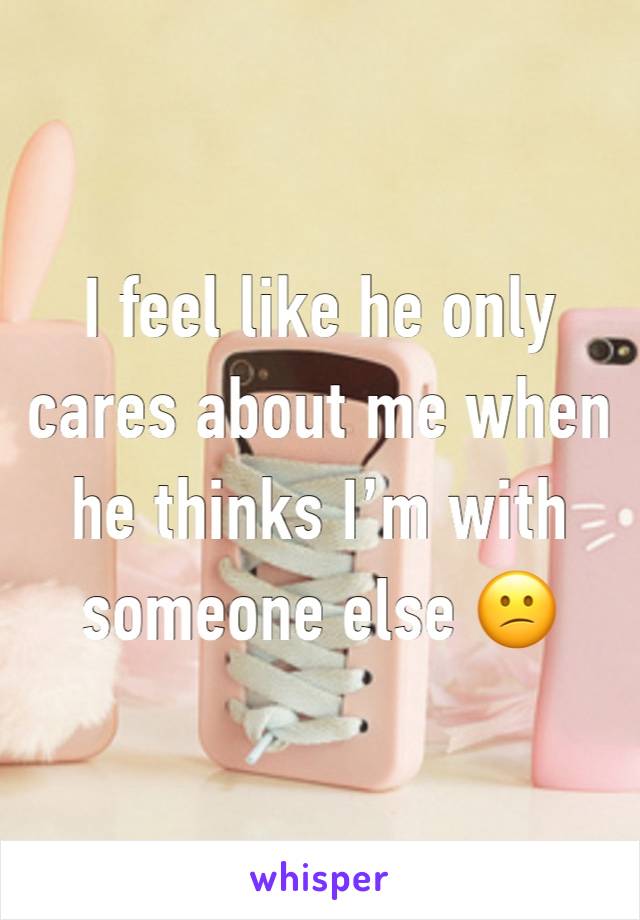I feel like he only cares about me when he thinks I’m with someone else 😕