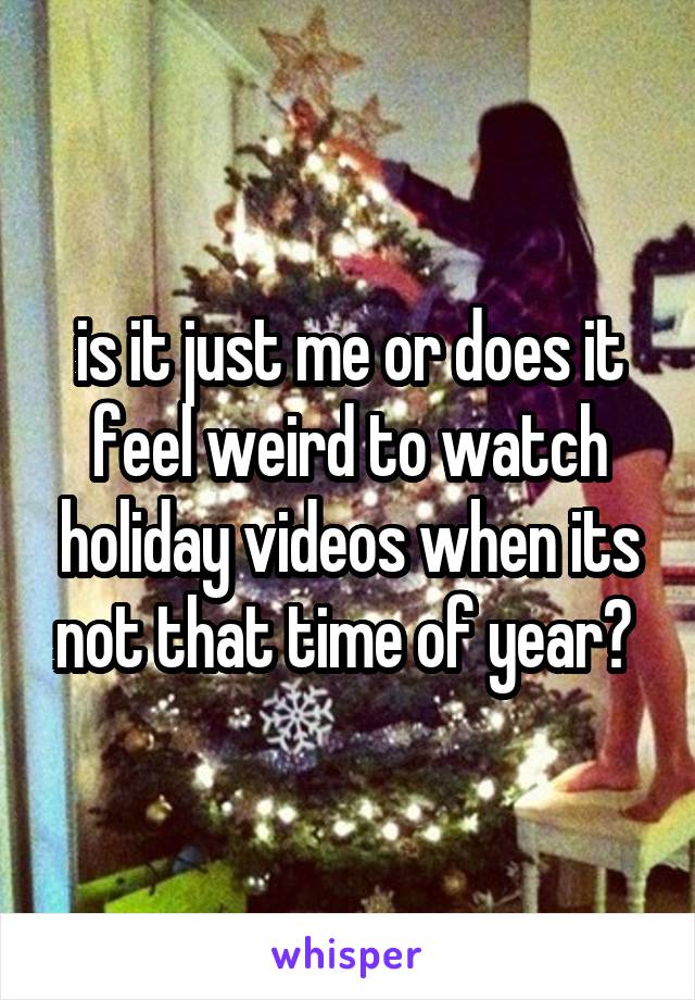 is it just me or does it feel weird to watch holiday videos when its not that time of year? 