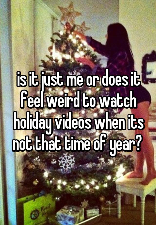 is it just me or does it feel weird to watch holiday videos when its not that time of year? 