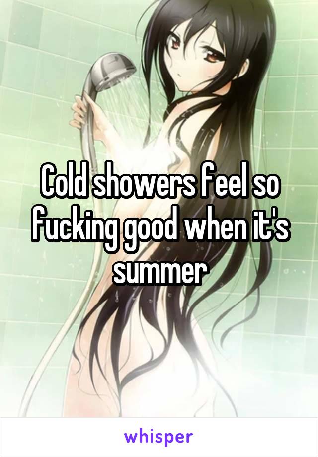 Cold showers feel so fucking good when it's summer