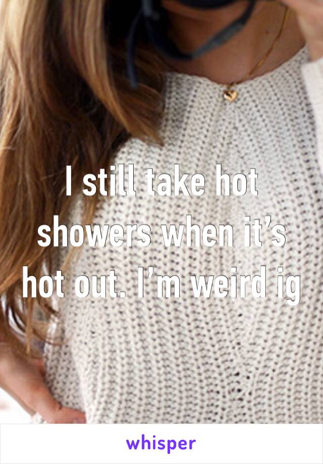 I still take hot showers when it’s hot out. I’m weird ig