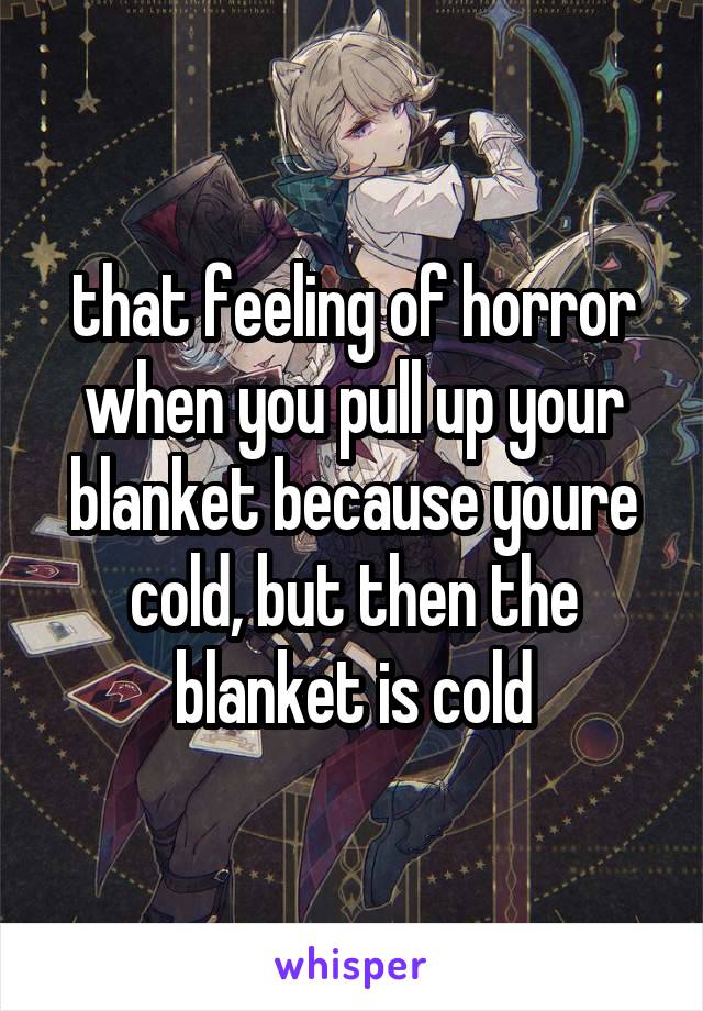 that feeling of horror when you pull up your blanket because youre cold, but then the blanket is cold