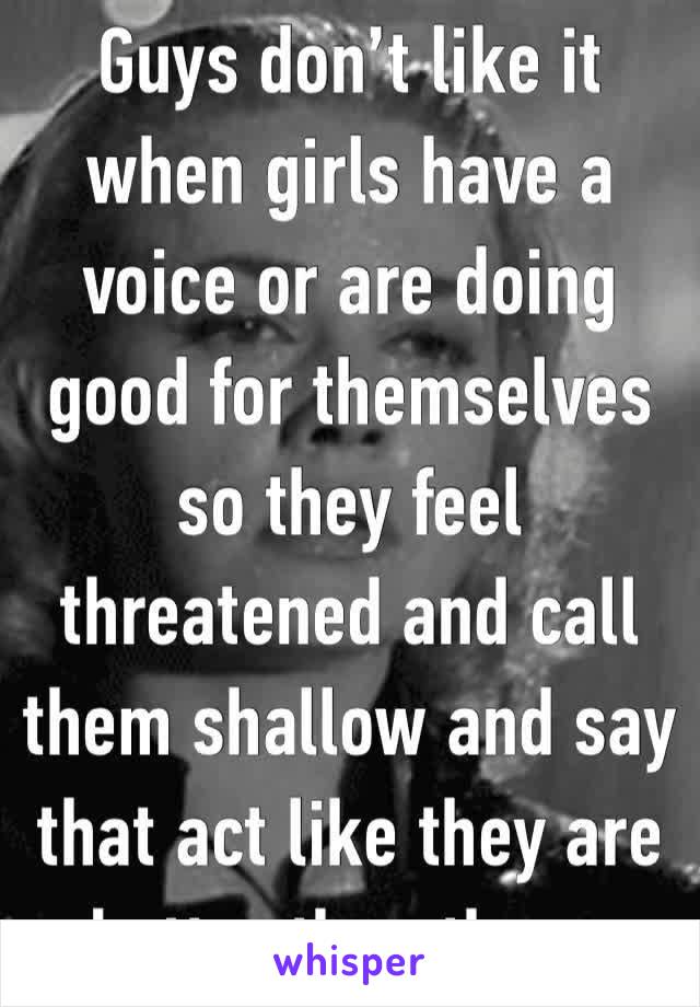 Guys don’t like it when girls have a voice or are doing good for themselves so they feel threatened and call them shallow and say that act like they are better than them.