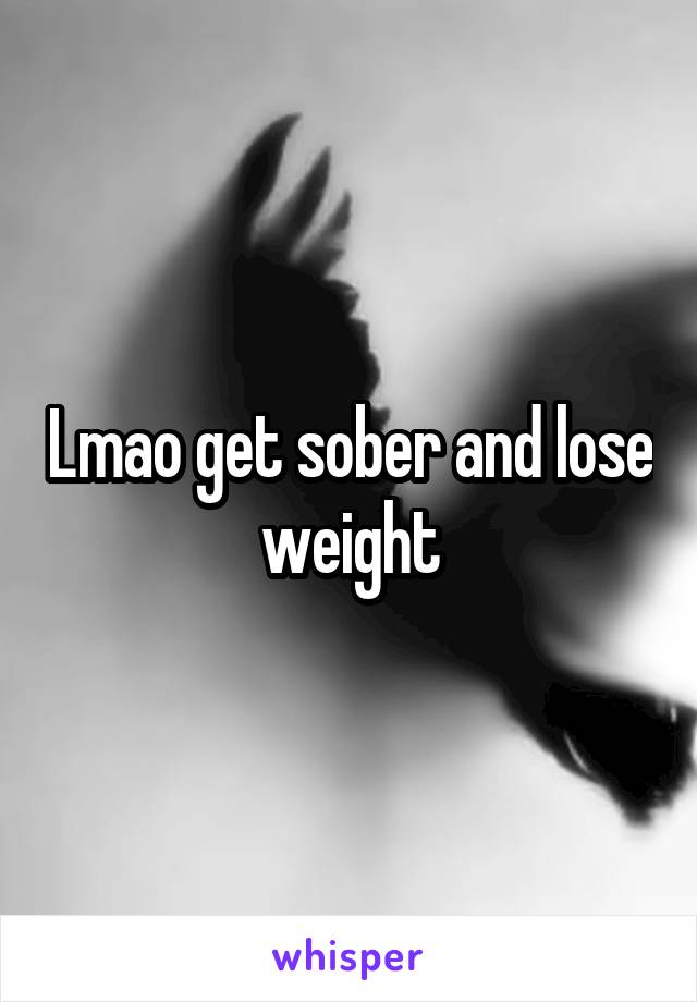 Lmao get sober and lose weight