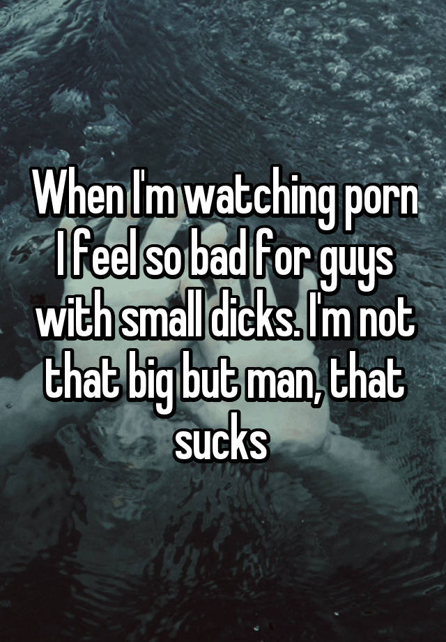 When I'm watching porn I feel so bad for guys with small dicks. I'm not that big but man, that sucks 