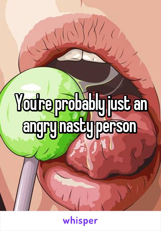 You're probably just an angry nasty person 