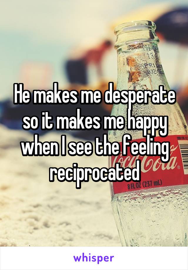 He makes me desperate so it makes me happy when I see the feeling reciprocated