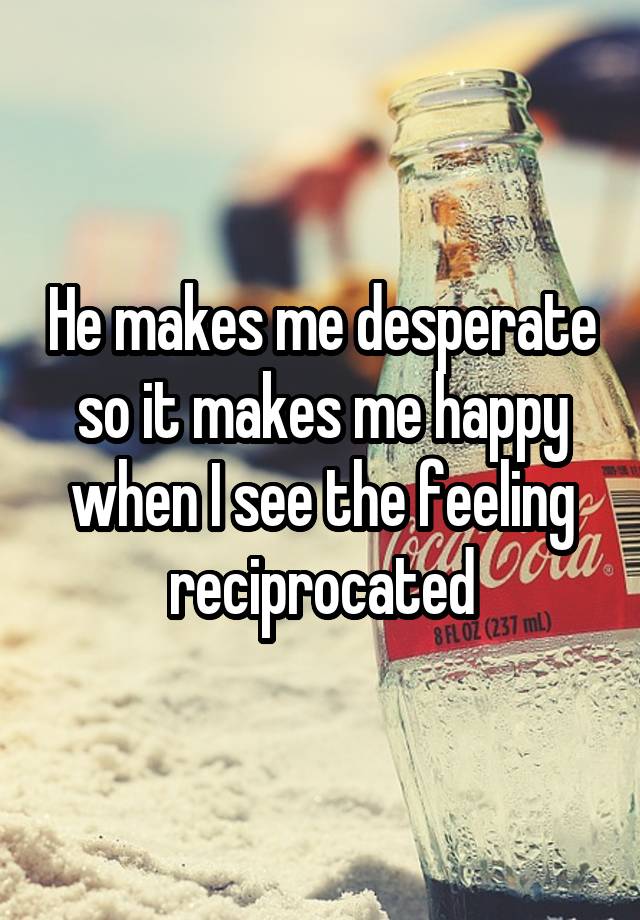 He makes me desperate so it makes me happy when I see the feeling reciprocated