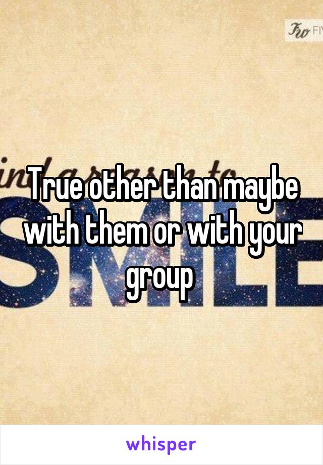 True other than maybe with them or with your group 