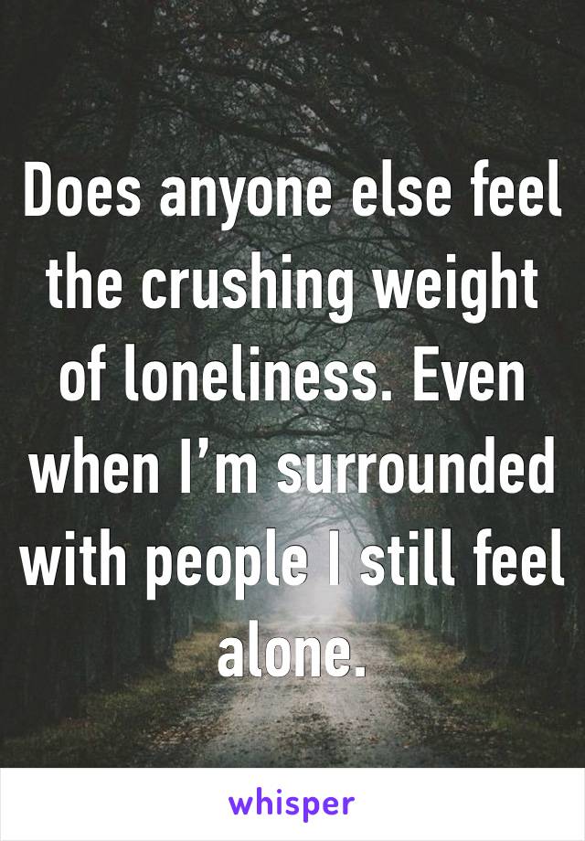 Does anyone else feel the crushing weight of loneliness. Even when I’m surrounded with people I still feel alone. 