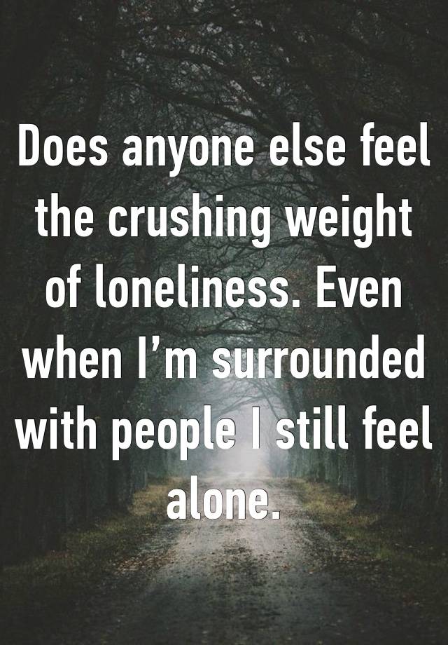 Does anyone else feel the crushing weight of loneliness. Even when I’m surrounded with people I still feel alone. 