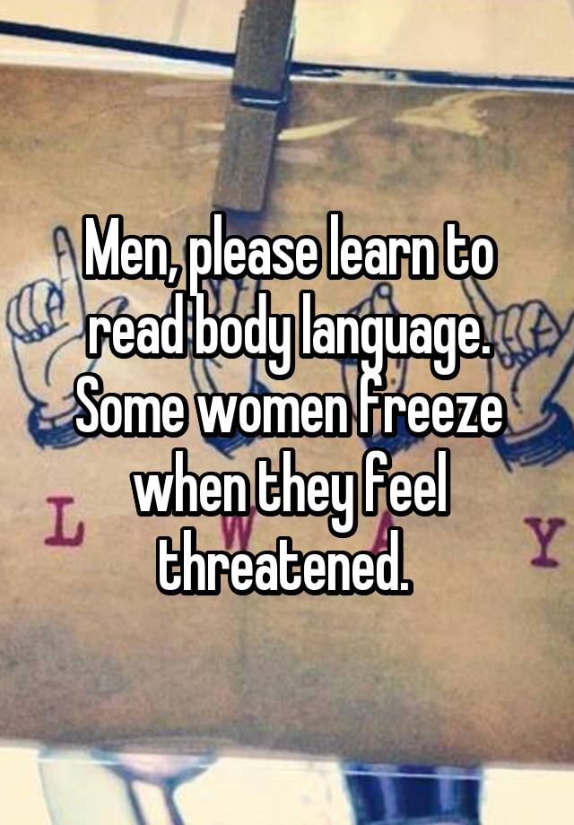Men, please learn to read body language. Some women freeze when they feel threatened. 