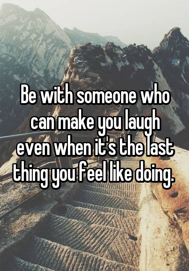 Be with someone who can make you laugh even when it's the last thing you feel like doing. 