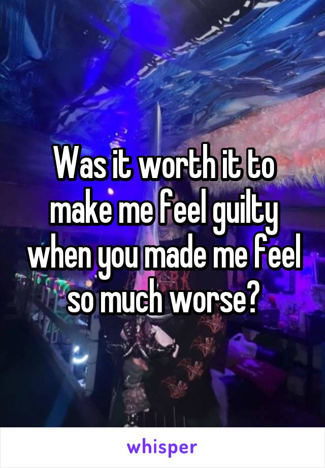 Was it worth it to make me feel guilty when you made me feel so much worse?