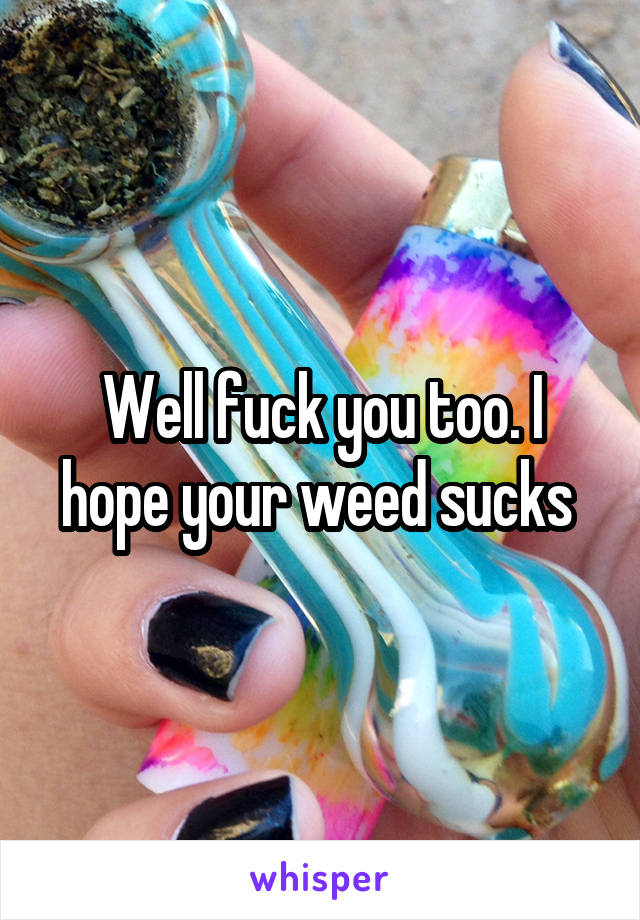 Well fuck you too. I hope your weed sucks 