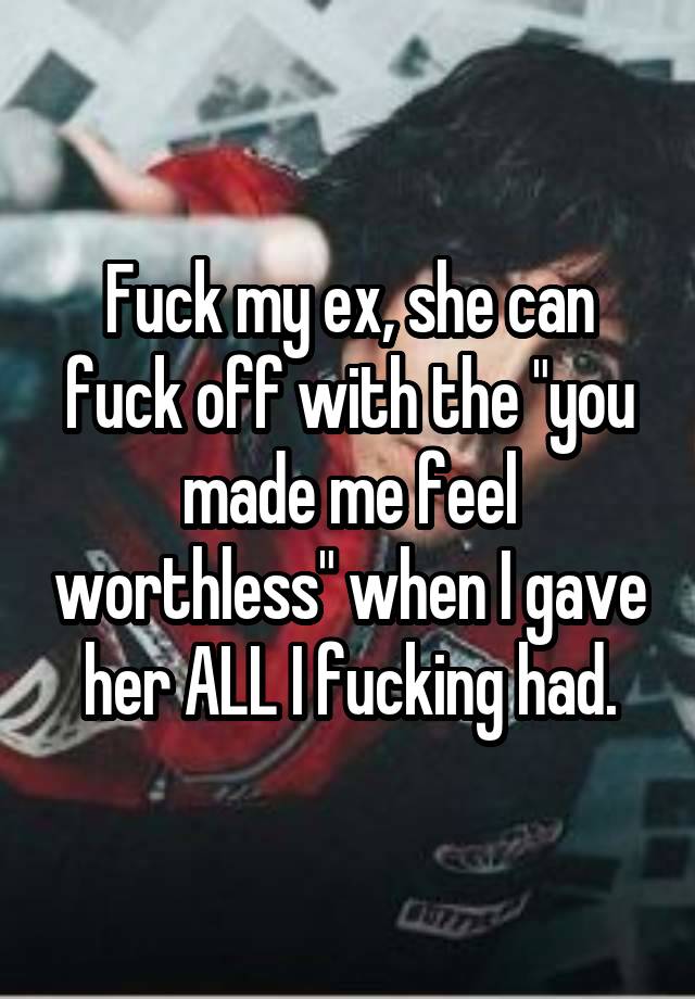 Fuck my ex, she can fuck off with the "you made me feel worthless" when I gave her ALL I fucking had.