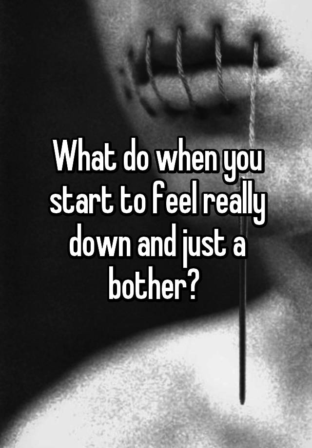 What do when you start to feel really down and just a bother? 