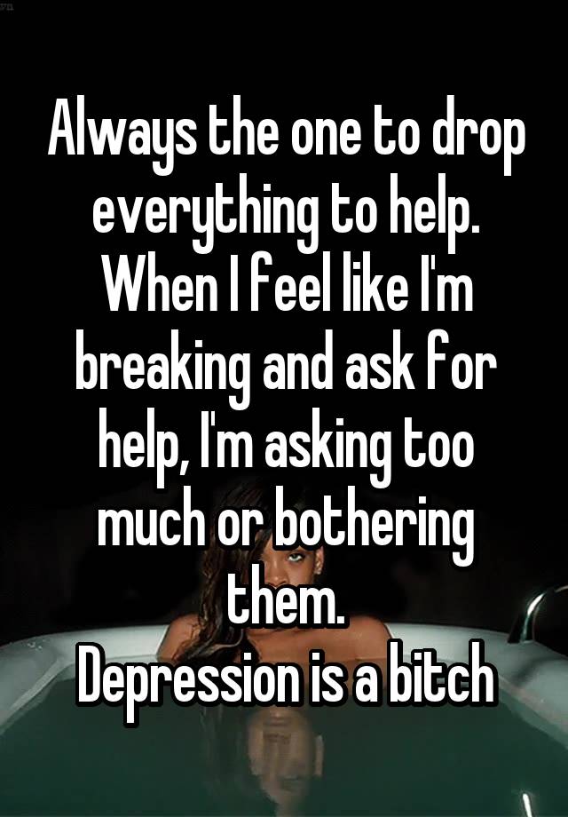Always the one to drop everything to help. When I feel like I'm breaking and ask for help, I'm asking too much or bothering them.
Depression is a bitch