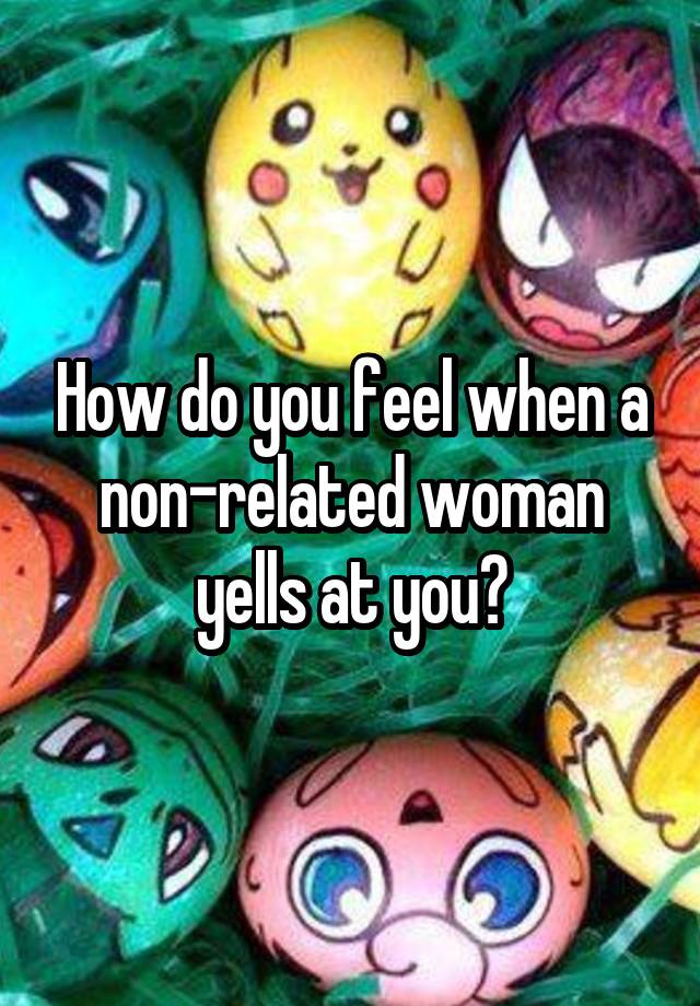 How do you feel when a non-related woman yells at you?