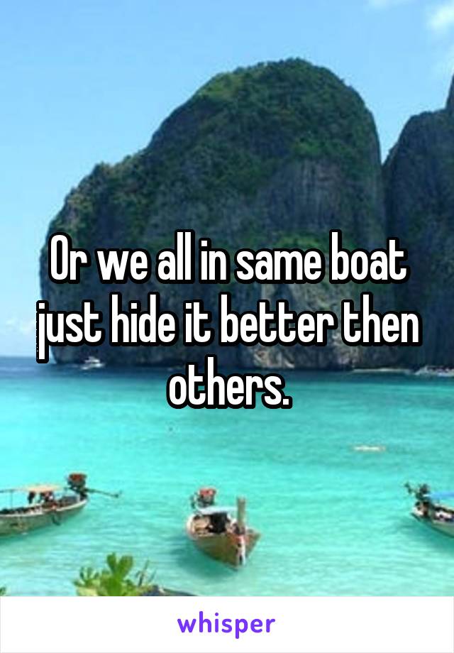 Or we all in same boat just hide it better then others.