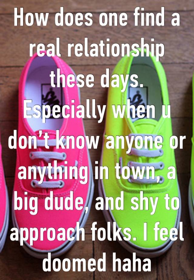 How does one find a real relationship these days. Especially when u don’t know anyone or anything in town, a big dude, and shy to approach folks. I feel doomed haha