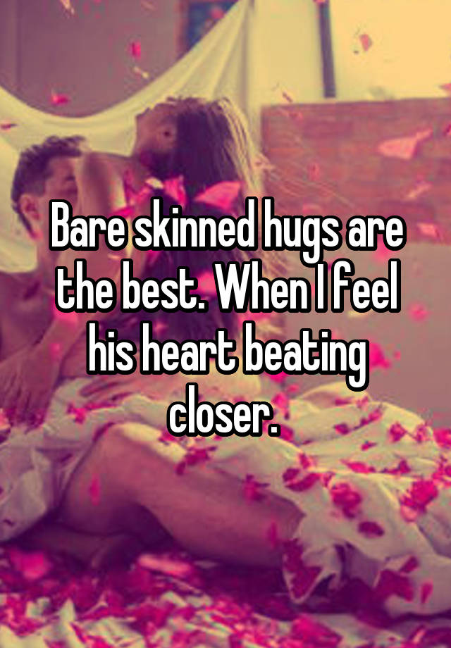 Bare skinned hugs are the best. When I feel his heart beating closer. 