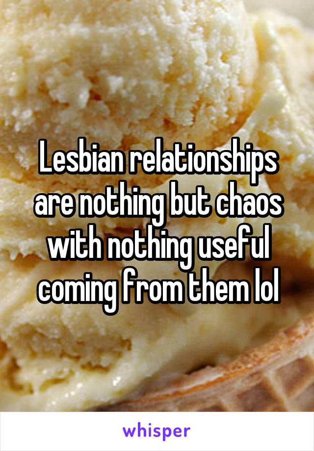 Lesbian relationships are nothing but chaos with nothing useful coming from them lol