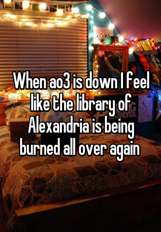 When ao3 is down I feel like the library of Alexandria is being burned all over again 