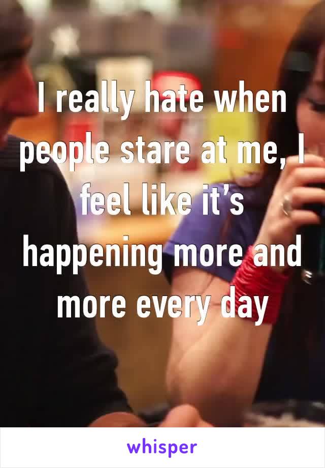 I really hate when people stare at me, I feel like it’s happening more and more every day 